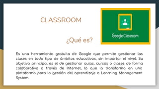 CLASSROOM
¿Qué es?
Es una herramienta gratuita de Google que permite gestionar las
clases en todo tipo de ámbitos educativos, sin importar el nivel. Su
objetivo principal es el de gestionar aulas, cursos o clases de forma
colaborativa a través de Internet, lo que la transforma en una
plataforma para la gestión del aprendizaje o Learning Management
System.
 