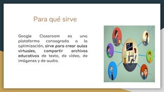 Para qué sirve
Google Classroom es una
plataforma consagrada a la
optimización, sirve para crear aulas
virtuales, compartir archivos
educativos de texto, de vídeo, de
imágenes y de audio.
 