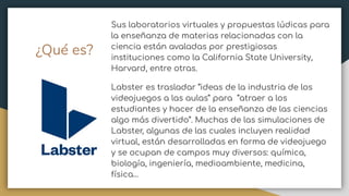 Sus laboratorios virtuales y propuestas lúdicas para
la enseñanza de materias relacionadas con la
ciencia están avaladas por prestigiosas
instituciones como la California State University,
Harvard, entre otras.
Labster es trasladar “ideas de la industria de los
videojuegos a las aulas” para “atraer a los
estudiantes y hacer de la enseñanza de las ciencias
algo más divertido”. Muchas de las simulaciones de
Labster, algunas de las cuales incluyen realidad
virtual, están desarrolladas en forma de videojuego
y se ocupan de campos muy diversos: química,
biología, ingeniería, medioambiente, medicina,
física…
¿Qué es?
 