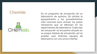 Chemlab Es un programa de simulación de un
laboratorio de química. Se utilizan el
equipamiento y los procedimientos
más comunes para simular los pasos
necesarios que se efectúan en los
experimentos de laboratorio. Cada tipo
de simulación se encuentra situado en
su propio módulo de simulación, así se
pueden usar distintos equipos de
laboratorio con una única interfaz
 