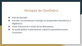 Ventajas de GeoGebra
★ Fácil de aprender
★ Permite a los estudiantes investigar las propiedades Geométricas y
Algebraicas.
★ Crean animaciones a través de los deslizadores.
★ Se puede graficar implícitamente, explicita o paramétricamente
ecuaciones
 
