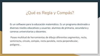 ¿Qué es Regla y Compás?
Es un software para la educación matemática. Es un programa destinado a
diversos niveles educativos y usuarios: alumnos de primaria, secundaria y
carreras universitarias y docentes.
Posee multitud de herramientas de dibujo diferentes:segmentos, recta,
semirrecta, círculo, compás, recta paralela, recta perpendicular,
polígono...
 