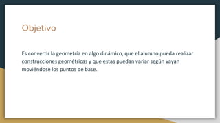 Objetivo
Es convertir la geometría en algo dinámico, que el alumno pueda realizar
construcciones geométricas y que estas puedan variar según vayan
moviéndose los puntos de base.
 
