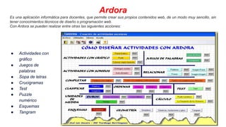 Ardora
Es una aplicación informática para docentes, que permite crear sus propios contenidos web, de un modo muy sencillo, sin
tener conocimientos técnicos de diseño o programación web.
Con Ardora se pueden realizar entre otras las siguientes acciones:
● Actividades con
gráfico
● Juegos de
palabras
● Sopa de letras
● Crucigramas
● Test
● Puzzle
numérico
● Esquemas
● Tangram
 