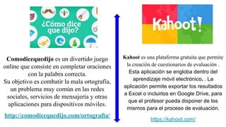 Comodicequedijo es un divertido juego
online que consiste en completar oraciones
con la palabra correcta.
Su objetivo es combatir la mala ortografía,
un problema muy común en las redes
sociales, servicios de mensajería y otras
aplicaciones para dispositivos móviles.
http://comodicequedijo.com/ortografia/
Kahoot es una plataforma gratuita que permite
la creación de cuestionarios de evaluación .
Esta aplicación se engloba dentro del
aprendizaje móvil electrónico. . La
aplicación permite exportar los resultados
a Excel o incluirlos en Google Drive, para
que el profesor pueda disponer de los
mismos para el proceso de evaluación.
https://kahoot.com/
 