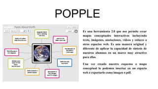 POPPLE
Es una herramienta 2.0 que nos permite crear
mapas conceptuales interactivos incluyendo
texto, imágenes, anotaciones, vídeos y enlaces a
otros espacios web. Es una manera original y
diferente de aplicar la capacidad de síntesis de
nuestros alumnos en un marco muy atractivo
para ellos.
Una vez creado nuestro esquema o mapa
conceptual lo podemos insertar en un espacio
web o exportarlo como imagen o pdf.
 