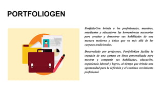 PORTFOLIOGEN
PortfolioGen brinda a los profesionales, maestros,
estudiantes y educadores las herramientas necesarias
para resaltar y demostrar sus habilidades de una
manera moderna y única que va más allá de las
carpetas tradicionales.
Desarrollado por profesores, PortfolioGen facilita la
creación de una cartera en línea personalizada para
mostrar y compartir sus habilidades, educación,
experiencia laboral y logros, al tiempo que brinda una
oportunidad para la reflexión y el continuo crecimiento
profesional.
 