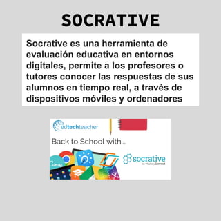 SOCRATIVE
Socrative es una herramienta de
evaluación educativa en entornos
digitales, permite a los profesores o
tutores conocer las respuestas de sus
alumnos en tiempo real, a través de
dispositivos móviles y ordenadores
 