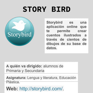 STORY BIRD
Storybird es una
aplicación online que
te permite crear
cuentos ilustrados a
través de cientos de
dibujos de su base de
datos.
Web: http://storybird.com/.
A quién va dirigido: alumnos de
Primaria y Secundaria
Asignatura: Lengua y literatura, Educación
Plástica.
 