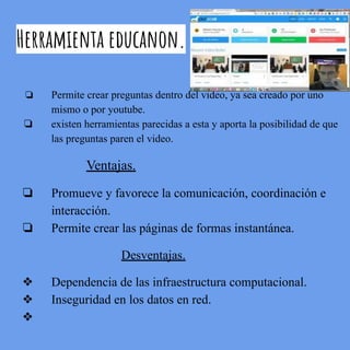 Herramienta educanon.
❏ Permite crear preguntas dentro del video, ya sea creado por uno
mismo o por youtube.
❏ existen herramientas parecidas a esta y aporta la posibilidad de que
las preguntas paren el video.
Ventajas.
❏ Promueve y favorece la comunicación, coordinación e
interacción.
❏ Permite crear las páginas de formas instantánea.
Desventajas.
❖ Dependencia de las infraestructura computacional.
❖ Inseguridad en los datos en red.
❖
 