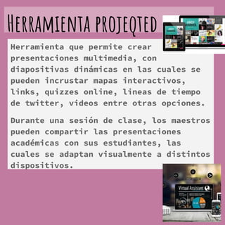 Herramienta projeqted
Herramienta que permite crear
presentaciones multimedia, con
diapositivas dinámicas en las cuales se
pueden incrustar mapas interactivos,
links, quizzes online, lineas de tiempo
de twitter, videos entre otras opciones.
Durante una sesión de clase, los maestros
pueden compartir las presentaciones
académicas con sus estudiantes, las
cuales se adaptan visualmente a distintos
dispositivos.
 
