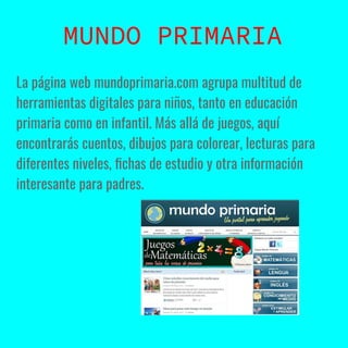 La página web mundoprimaria.com agrupa multitud de
herramientas digitales para niños, tanto en educación
primaria como en infantil. Más allá de juegos, aquí
encontrarás cuentos, dibujos para colorear, lecturas para
diferentes niveles, ﬁchas de estudio y otra información
interesante para padres.
MUNDO PRIMARIA
 