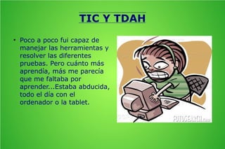 TIC Y TDAH
●

Poco a poco fui capaz de
manejar las herramientas y
resolver las diferentes
pruebas. Pero cuánto más
aprendía, más me parecía
que me faltaba por
aprender...Estaba abducida,
todo el día con el
ordenador o la tablet.

 