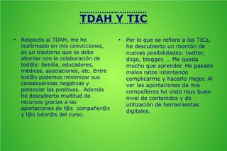 TDAH Y TIC
●

Respecto al TDAH, me he
reafirmado en mis convicciones,
es un trastorno que se debe
abordar con la colaboración de
tod@s: familia, educadores,
médicos, asociaciones, etc. Entre
tod@s podemos minimizar sus
consecuencias negativas y
potenciar las positivas. Además
he descubierto multitud de
recursos gracias a las
aportaciones de l@s compañer@s
y l@s tutor@s del curso.

●

Por lo que se refiere a las TICs,
he descubierto un montón de
nuevas posibilidades: twitter,
diigo, blogger, … Me queda
mucho que aprender. He pasado
malos ratos intentando
complicarme y hacerlo mejor. Al
ver las aportaciones de mis
compañeros he visto muy buen
nivel de contenidos y de
utilización de herramientas
digitales.

 