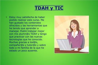 TDAH y TIC
●

Estoy muy satisfecha de haber
podido realizar este curso. Me
han gustado los contenidos
ofrecidos y las herramientas que
he tenido que aprender a
manejar. Podré trabajar mejor
con mis alumn@s TDAH y tengo
que practicar con las nuevas
tecnologías que he conocido.
Muchas gracias a tod@s,
compañer@s y tutor@s y sobre
todo a mi familia de la que he
estado un poco ausente.

 