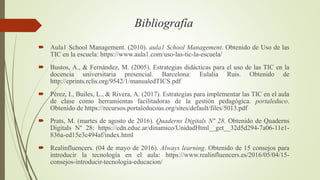 Bibliografía
 Aula1 School Management. (2010). aula1 School Management. Obtenido de Uso de las
TIC en la escuela: https://www.aula1.com/uso-las-tic-la-escuela/
 Bustos, A., & Fernández, M. (2005). Estrategias didácticas para el uso de las TIC en la
docencia universitaria presencial. Barcelona: Eulalia Ruis. Obtenido de
http://eprints.rclis.org/9542/1/manualedTICS.pdf
 Pérez, I., Builes, L., & Rivera, A. (2017). Estrategias para implementar las TIC en el aula
de clase como herramientas facilitadoras de la gestión pedagógica. portaleduco.
Obtenido de https://recursos.portaleducoas.org/sites/default/files/5013.pdf
 Prats, M. (martes de agosto de 2016). Quaderns Digitals N° 28. Obtenido de Quaderns
Digitals N° 28: https://cdn.educ.ar/dinamico/UnidadHtml__get__32d5d294-7a06-11e1-
836a-ed15e3c494af/index.html
 Realinfluencers. (04 de mayo de 2016). Always learning. Obtenido de 15 consejos para
introducir la tecnología en el aula: https://www.realinfluencers.es/2016/05/04/15-
consejos-introducir-tecnologia-educacion/
 