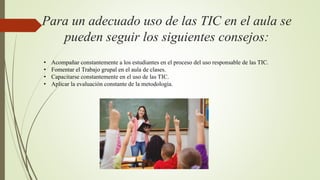 Para un adecuado uso de las TIC en el aula se
pueden seguir los siguientes consejos:
• Acompañar constantemente a los estudiantes en el proceso del uso responsable de las TIC.
• Fomentar el Trabajo grupal en el aula de clases.
• Capacitarse constantemente en el uso de las TIC.
• Aplicar la evaluación constante de la metodología.
 