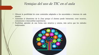 Ventajas del uso de TIC en el aula
• Ofrecen la posibilidad de crear contenidos adaptados a las necesidades e intereses de cada
alumno.
• Aumentan el dinamismo de la clase porque el alumno puede interactuar, crear recursos,
comunicarse e intercambiar experiencias.
• Posibilitan aprender de una forma más atractiva y amena, más activa que los métodos
tradicionales.
 