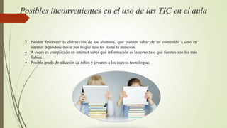 Posibles inconvenientes en el uso de las TIC en el aula
• Pueden favorecer la distracción de los alumnos, que pueden saltar de un contenido a otro en
internet dejándose llevar por lo que más les llama la atención.
• A veces es complicado en internet saber qué información es la correcta o qué fuentes son las más
fiables.
• Posible grado de adicción de niños y jóvenes a las nuevas tecnologías.
 
