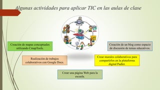 Algunas actividades para aplicar TIC en las aulas de clase
Creación de mapas conceptuales
utilizando CmapTools.
Realización de trabajos
colaborativos con Google Docs.
Crear una página Web para la
escuela.
Crear murales colaborativos para
compartirlos en la plataforma
digital Padlet.
Creación de un blog como espacio
de discusión de temas educativos.
 