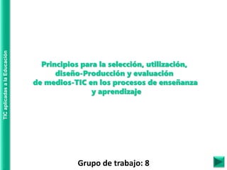 TIC
aplicadas
a
la
Educación
Grupo de trabajo: 8
Principios para la selección, utilización,
diseño-Producción y evaluación
de medios-TIC en los procesos de enseñanza
y aprendizaje
 