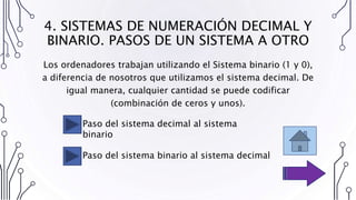 4. SISTEMAS DE NUMERACIÓN DECIMAL Y
BINARIO. PASOS DE UN SISTEMA A OTRO
Paso del sistema decimal al sistema
binario
Paso del sistema binario al sistema decimal
Los ordenadores trabajan utilizando el Sistema binario (1 y 0),
a diferencia de nosotros que utilizamos el sistema decimal. De
igual manera, cualquier cantidad se puede codificar
(combinación de ceros y unos).
 