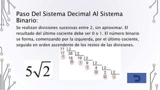 Paso Del Sistema Decimal Al Sistema
Binario:
Se realizan divisiones sucesivas entre 2, sin aproximar. El
resultado del último cociente debe ser 0 o 1. El número binario
se forma, comenzando por la izquierda, por el último cociente,
seguido en orden ascendente de los restos de las divisiones.
 