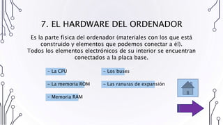 7. EL HARDWARE DEL ORDENADOR
- La CPU
- Memoria RAM
- La memoria ROM - Las ranuras de expansión
- Los buses
Es la parte física del ordenador (materiales con los que está
construido y elementos que podemos conectar a él).
Todos los elementos electrónicos de su interior se encuentran
conectados a la placa base.
 