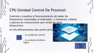 CPU (Unidad Central De Proceso):
Controla y coordina el funcionamiento de todos los
dispositivos conectados al ordenador, e interpreta, elabora
y ejecuta las instrucciones que recibe de otros
dispositivos.
En ella diferenciamos dos partes principales:
- La unidad de control
- La unidad aritmético-
lógica
 