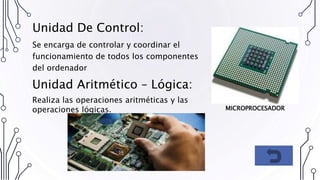Unidad De Control:
Se encarga de controlar y coordinar el
funcionamiento de todos los componentes
del ordenador
Unidad Aritmético – Lógica:
Realiza las operaciones aritméticas y las
operaciones lógicas. MICROPROCESADOR
 