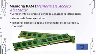 Memoria RAM (Memoria De Acceso
Aleatorio):
• Componente electrónico donde se almacena la información.
• Memoria de lectura/escritura.
• Temporal: cuando se apaga el ordenador se borra todo su
contenido.
 