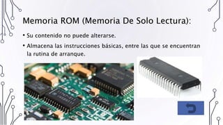Memoria ROM (Memoria De Solo Lectura):
• Su contenido no puede alterarse.
• Almacena las instrucciones básicas, entre las que se encuentran
la rutina de arranque.
 