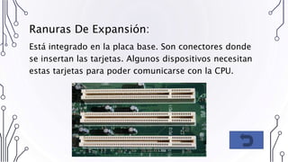 Ranuras De Expansión:
Está integrado en la placa base. Son conectores donde
se insertan las tarjetas. Algunos dispositivos necesitan
estas tarjetas para poder comunicarse con la CPU.
 
