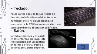 - Teclado:
Posee varios tipos de teclas (teclas de
función, teclado alfanumérico, teclado
numérico, etc.); Al pulsar alguna, se
transmiten a la CPU los impulsos eléctricos
correspondientes al carácter codificado.
- Ratón:
Introduce órdenes y es usado
en los entornos gráficos. Está
representado por un puntero
en forma de flecha. Posee 2
botones en la parte superior.
 