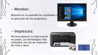 - Monitor:
Muestra en su pantalla los resultados de
la ejecución de los programas.
- Impresora:
Permite obtener la información
en papel. Las tecnologías más
utilizadas son las de inyección
de tinta y láser.
 