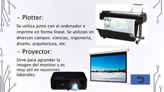 - Plotter:
Se utiliza junto con el ordenador e
imprime en forma lineal. Se utilizan en
diversos campos: ciencias, ingeniería,
diseño, arquitectura, etc.
- Proyector:
Sirve para agrandar la
imagen del monitor y es
muy útil en reuniones
laborales.
 