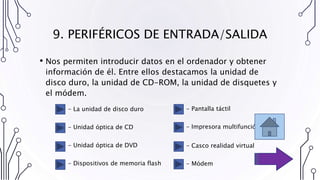 9. PERIFÉRICOS DE ENTRADA/SALIDA
• Nos permiten introducir datos en el ordenador y obtener
información de él. Entre ellos destacamos la unidad de
disco duro, la unidad de CD-ROM, la unidad de disquetes y
el módem.
- La unidad de disco duro
- Unidad óptica de CD
- Unidad óptica de DVD
- Dispositivos de memoria flash
- Pantalla táctil
- Impresora multifunción
- Casco realidad virtual
- Módem
 