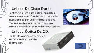 - Unidad De Disco Duro:
Contiene el disco duro y almacena datos
permanentemente. Está formado por varios
discos unidos por un eje central que gira
continuamente y por un brazo en cuyo
extremo posee la cabeza de lectura/escritura.
- Unidad Óptica De CD:
Lee la información contenida en
los CD – ROM sin escribir
información.
 