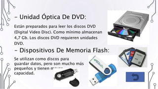 - Unidad Óptica De DVD:
Están preparados para leer los discos DVD
(Digital Video Disc). Como mínimo almacenan
4,7 Gb. Los discos DVD requieren unidades
DVD.
- Dispositivos De Memoria Flash:
Se utilizan como discos para
guardar datos, pero son mucho más
pequeños y tienen mayor
capacidad.
 
