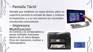 - Pantalla Táctil:
Pantalla que mediante un toque directo sobre su
superficie permite la entrada de datos y órdenes
al dispositivo, y a su vez muestra los resultados
introducidos previamente.
- Impresora
Multifunción:
Se conecta a la computadora y
posee múltiples funciones
dentro de un único bloque
físico de impresora, escáner y
fotocopiadora.
 