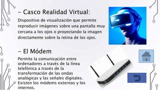 - Casco Realidad Virtual:
Dispositivo de visualización que permite
reproducir imágenes sobre una pantalla muy
cercana a los ojos o proyectando la imagen
directamente sobre la retina de los ojos.
- El Módem
Permite la comunicación entre
ordenadores a través de la línea
telefónica a través de la
transformación de las ondas
analógicas y las señales digitales.
Existen los módems externos y los
internos.
 
