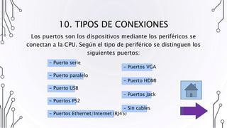 10. TIPOS DE CONEXIONES
Los puertos son los dispositivos mediante los periféricos se
conectan a la CPU. Según el tipo de periférico se distinguen los
siguientes puertos:
- Puerto serie
- Puerto paralelo
- Puerto USB
- Puertos Ethernet/Internet (RJ45)
- Puertos PS2
- Puertos VGA
- Puerto HDMI
- Puertos Jack
- Sin cables
 