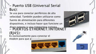 - Puerto USB (Universal Serial
Bus):
Se usa para conectar periféricos de alta
velocidad. También pueden utilizarse como
fuente de alimentación para diferentes
dispositivos, e incluso hacer que funcione un
disco externo o una compactera externa.
- PUERTOS ETHERNET/INTERNET
(RJ45):
Es exclusivamente para conectar el
modem para que provea Internet.
 