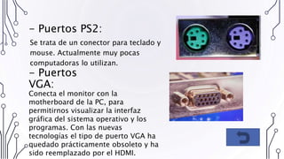 - Puertos PS2:
Se trata de un conector para teclado y
mouse. Actualmente muy pocas
computadoras lo utilizan.
- Puertos
VGA:
Conecta el monitor con la
motherboard de la PC, para
permitirnos visualizar la interfaz
gráfica del sistema operativo y los
programas. Con las nuevas
tecnologías el tipo de puerto VGA ha
quedado prácticamente obsoleto y ha
sido reemplazado por el HDMI.
 