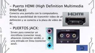 - Puerto HDMI (High Definition Multimedia
Interface):
Conecta una pantalla con la computadora.
Brinda la posibilidad de transmitir video de alta
definición y se conecta a la placa de video de la
PC.
- PUERTOS JACK:
Sirven para conectar un
micrófono (conector rosa),
altavoces (conector verde), y
una entrada en línea (conector
azul).
 