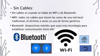 - Sin Cables:
• Sin cables es cuando se habla de WIFI y de Bluetooth.
• WIFI: redes sin cables que hacen las veces de una red local
tradicional, el término a veces se usa de forma genérica.
• Bluetooth: dispositivos móviles que usan esta tecnología para
establecer comunicación entre ellos.
 