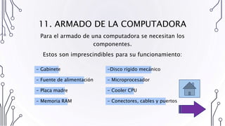 11. ARMADO DE LA COMPUTADORA
Para el armado de una computadora se necesitan los
componentes.
Estos son imprescindibles para su funcionamiento:
- Fuente de alimentación
- Placa madre
- Memoria RAM
-Disco rígido mecánico
- Microprocesador
- Cooler CPU
- Conectores, cables y puertos
- Gabinete
 
