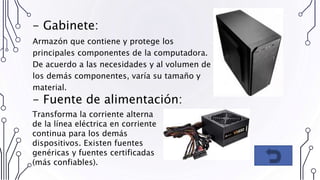 - Gabinete:
Armazón que contiene y protege los
principales componentes de la computadora.
De acuerdo a las necesidades y al volumen de
los demás componentes, varía su tamaño y
material.
Transforma la corriente alterna
de la línea eléctrica en corriente
continua para los demás
dispositivos. Existen fuentes
genéricas y fuentes certificadas
(más confiables).
- Fuente de alimentación:
 