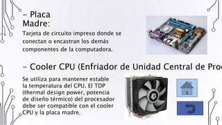 - Placa
Madre:
Tarjeta de circuito impreso donde se
conectan o encastran los demás
componentes de la computadora.
- Cooler CPU (Enfriador de Unidad Central de Proc
Se utiliza para mantener estable
la temperatura del CPU. El TDP
(thermal design power, potencia
de diseño térmico) del procesador
debe ser compatible con el cooler
CPU y la placa madre.
 
