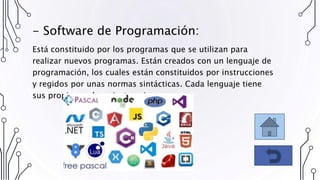 Está constituido por los programas que se utilizan para
realizar nuevos programas. Están creados con un lenguaje de
programación, los cuales están constituidos por instrucciones
y regidos por unas normas sintácticas. Cada lenguaje tiene
sus propias reglas e instrucciones.
- Software de Programación:
 